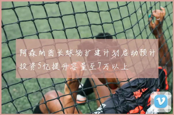 阿森纳酋长球场扩建计划启动预计投资5亿提升容量至7万以上