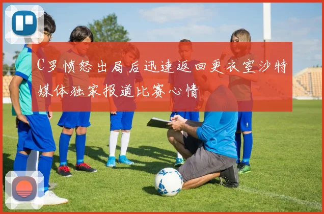 C罗愤怒出局后迅速返回更衣室沙特媒体独家报道比赛心情