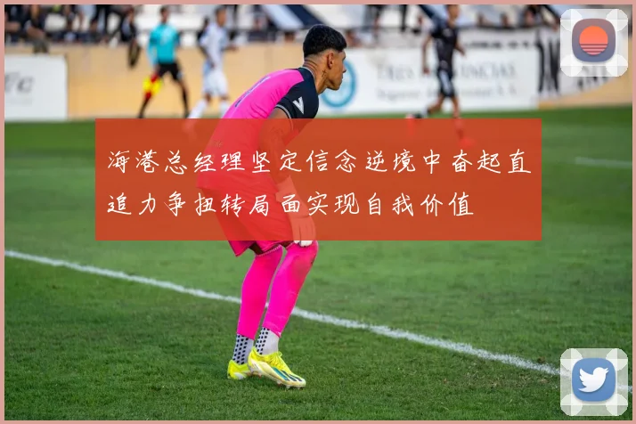海港总经理坚定信念逆境中奋起直追力争扭转局面实现自我价值