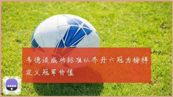 韦德谈成功标准以乔丹六冠为榜样定义冠军价值