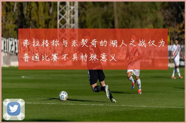 弗拉格称与东契奇的湖人之战仅为普通比赛不具特殊意义