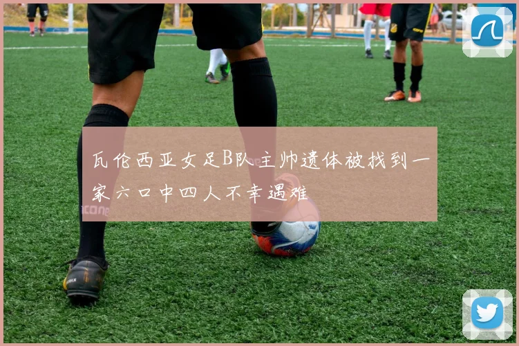 瓦伦西亚女足B队主帅遗体被找到一家六口中四人不幸遇难