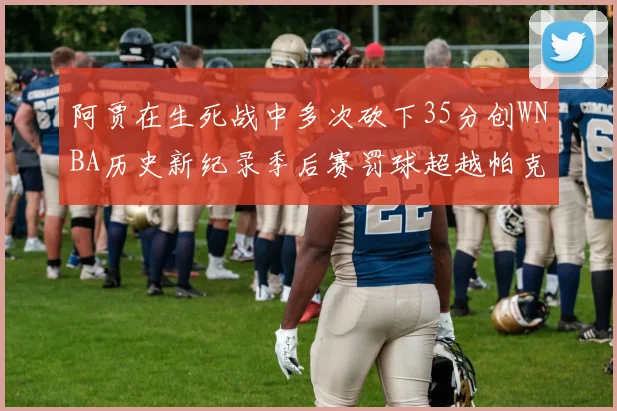 阿贾在生死战中多次砍下35分创WNBA历史新纪录季后赛罚球超越帕克荣登第五位