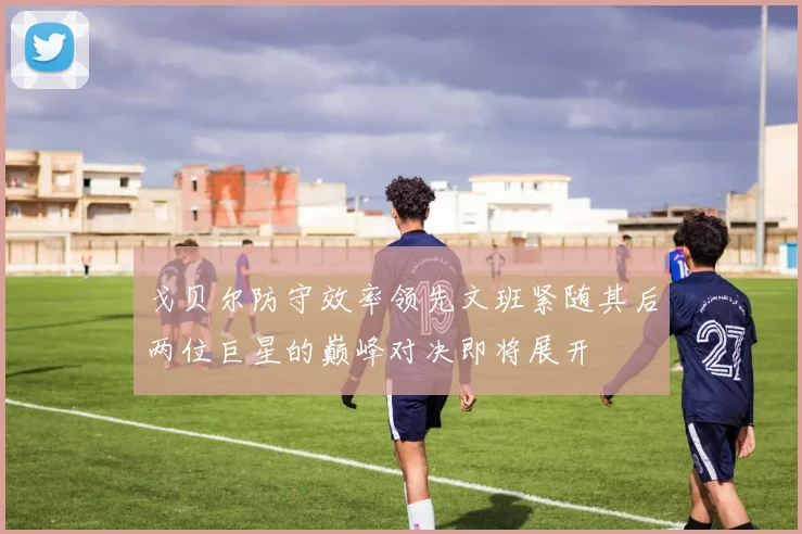 戈贝尔防守效率领先文班紧随其后两位巨星的巅峰对决即将展开