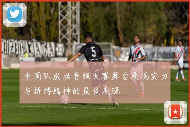 中国队成功晋级决赛舞台展现实力与拼搏精神的最佳表现