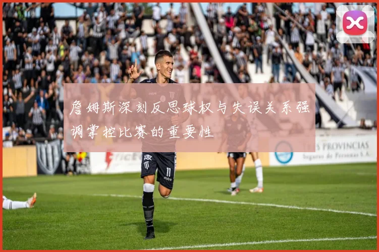 詹姆斯深刻反思球权与失误关系强调掌控比赛的重要性