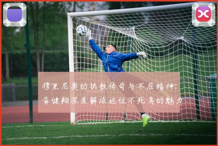 穆里尼奥的执教传奇与不屈精神：黄健翔深度解读这位不死鸟的魅力