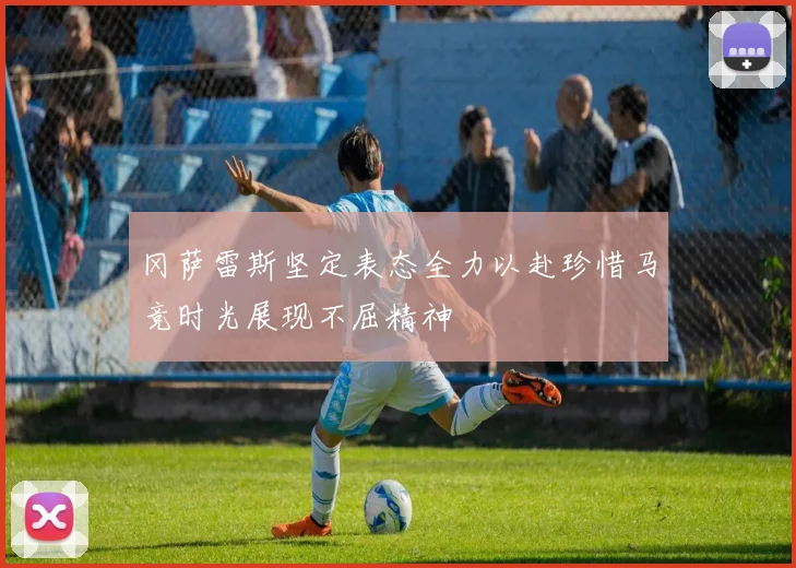 冈萨雷斯坚定表态全力以赴珍惜马竞时光展现不屈精神