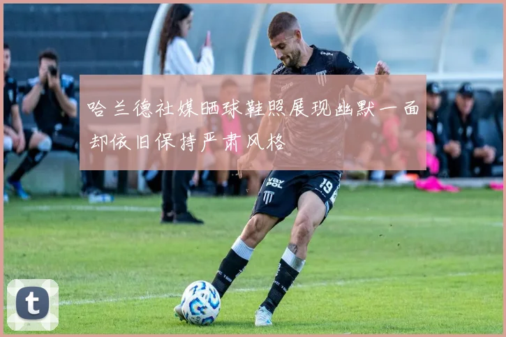 哈兰德社媒晒球鞋照展现幽默一面却依旧保持严肃风格