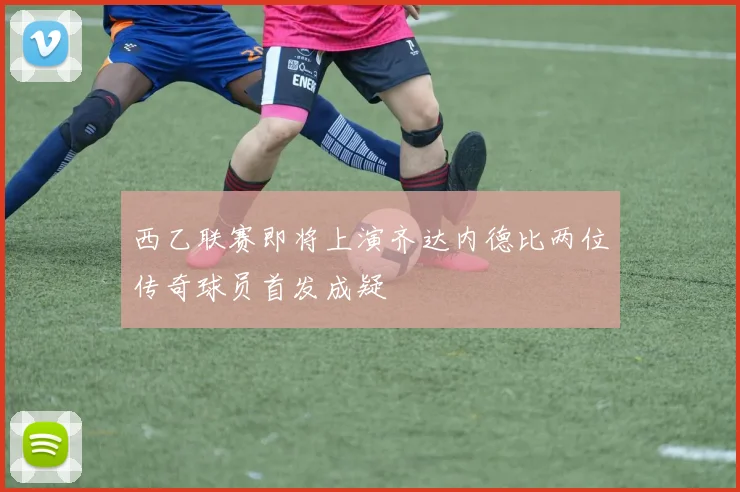 西乙联赛即将上演齐达内德比两位传奇球员首发成疑