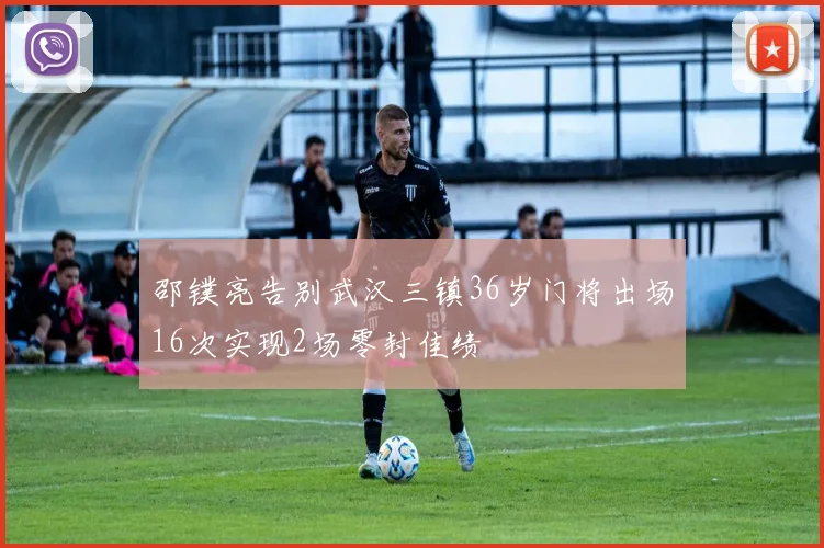 邵镤亮告别武汉三镇36岁门将出场16次实现2场零封佳绩