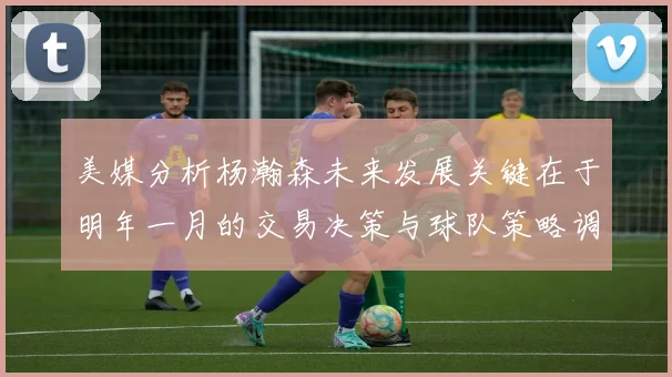美媒分析杨瀚森未来发展关键在于明年一月的交易决策与球队策略调整
