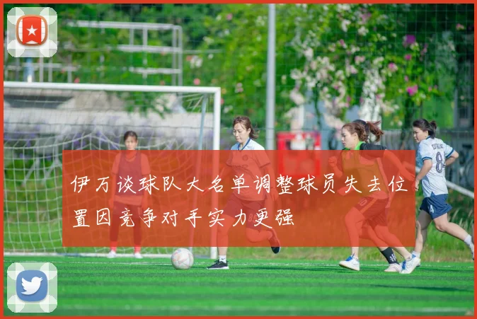 伊万谈球队大名单调整球员失去位置因竞争对手实力更强
