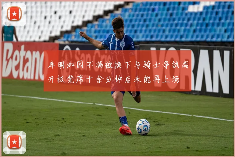 库明加因不满被换下与骑士争执离开板凳席十余分钟后未能再上场