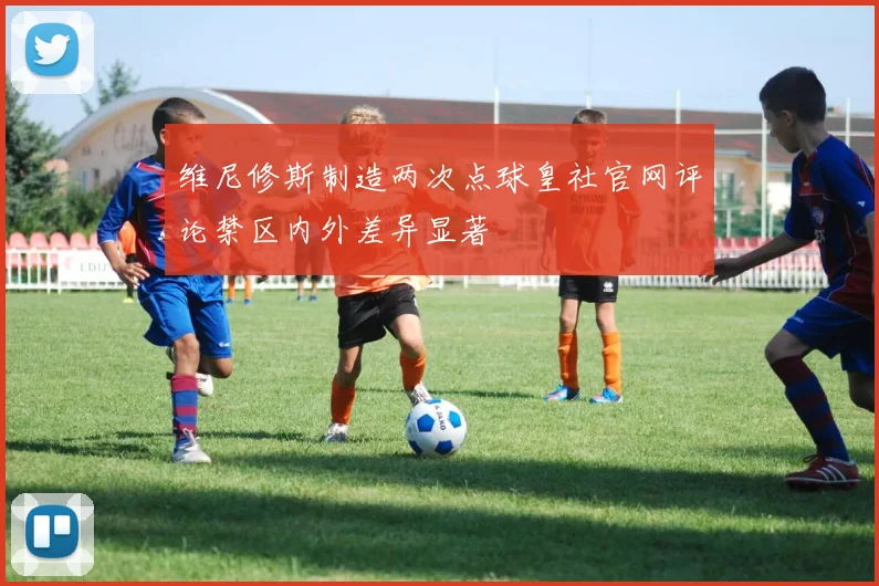 维尼修斯制造两次点球皇社官网评论禁区内外差异显著