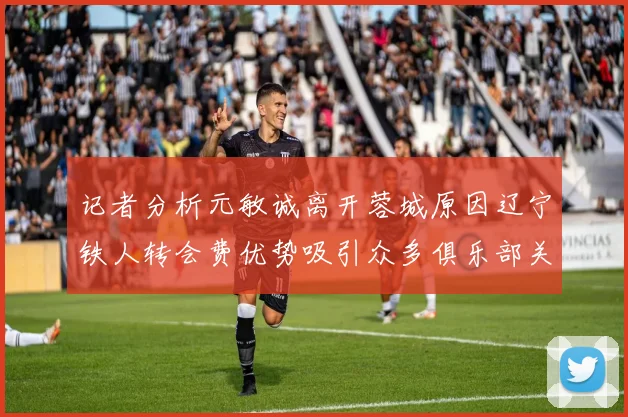 记者分析元敏诚离开蓉城原因辽宁铁人转会费优势吸引众多俱乐部关注