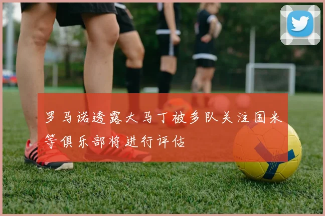 罗马诺透露大马丁被多队关注国米等俱乐部将进行评估