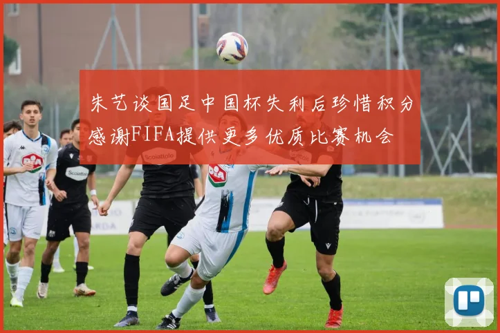 朱艺谈国足中国杯失利后珍惜积分感谢FIFA提供更多优质比赛机会
