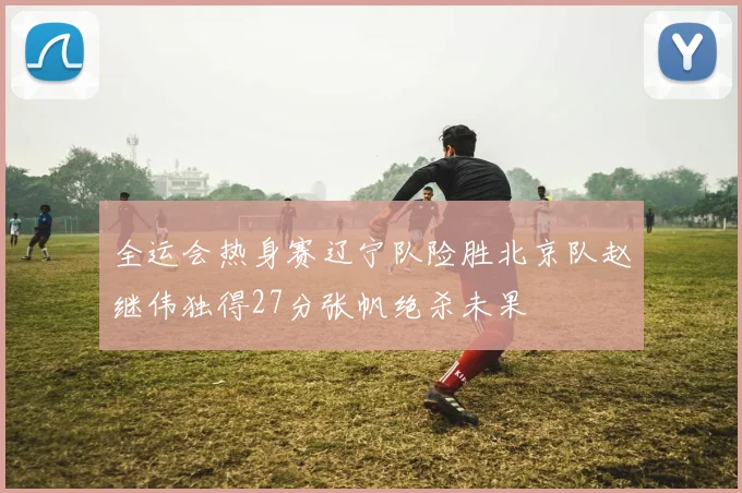 全运会热身赛辽宁队险胜北京队赵继伟独得27分张帆绝杀未果