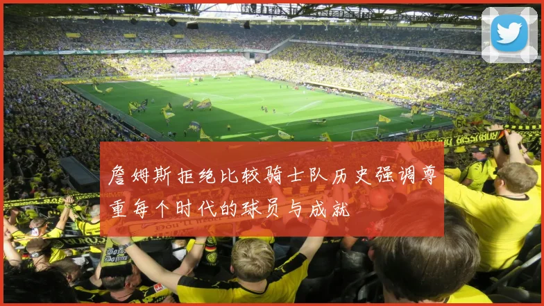 詹姆斯拒绝比较骑士队历史强调尊重每个时代的球员与成就