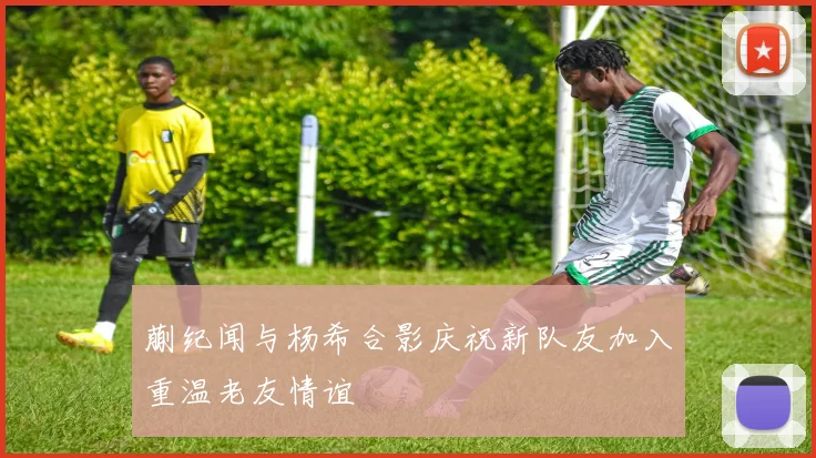 蒯纪闻与杨希合影庆祝新队友加入重温老友情谊