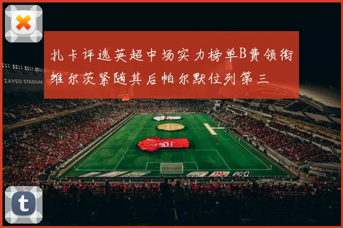 扎卡评选英超中场实力榜单B费领衔维尔茨紧随其后帕尔默位列第三