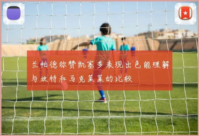 兰帕德称赞凯塞多表现出色能理解与坎特和马克莱莱的比较