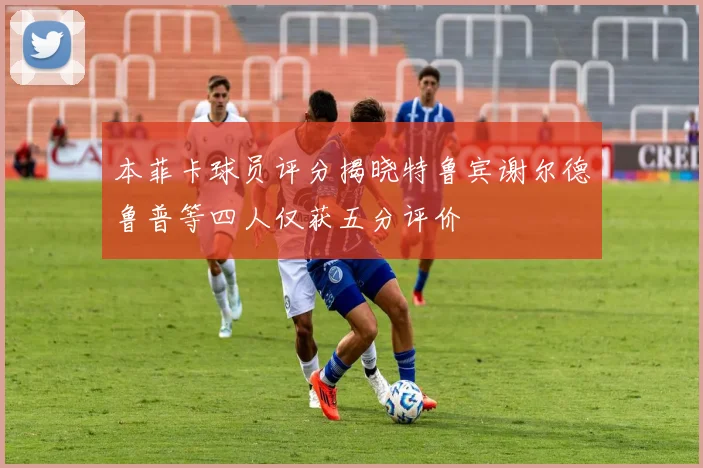 本菲卡球员评分揭晓特鲁宾谢尔德鲁普等四人仅获五分评价