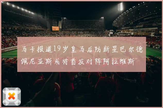 马卡报道19岁皇马后防新星巴尔德佩尼亚斯或将首发对阵阿拉维斯