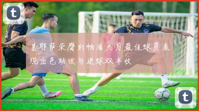 基耶萨荣膺利物浦九月最佳球员表现出色助攻与进球双丰收