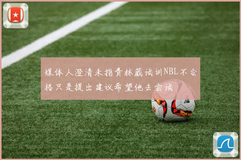 媒体人澄清未指责林葳试训NBL不合格只是提出建议希望他去尝试