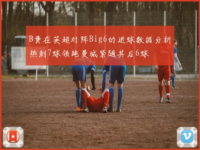 B费在英超对阵Big6的进球数据分析热刺7球领跑曼城紧随其后6球