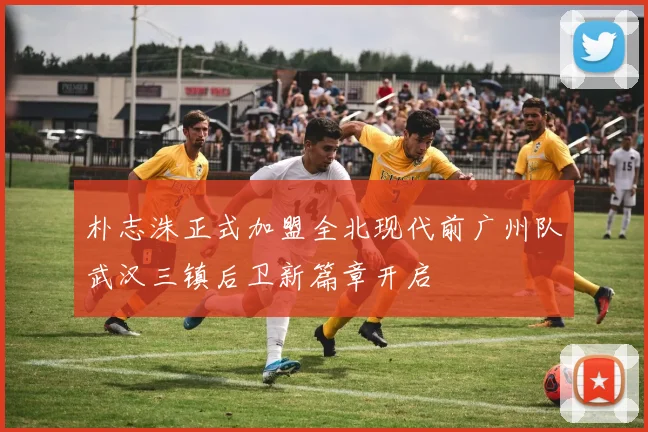 朴志洙正式加盟全北现代前广州队武汉三镇后卫新篇章开启