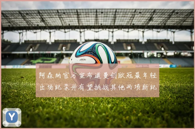 阿森纳官方宣布道曼创欧冠最年轻出场纪录并有望挑战其他两项新纪录