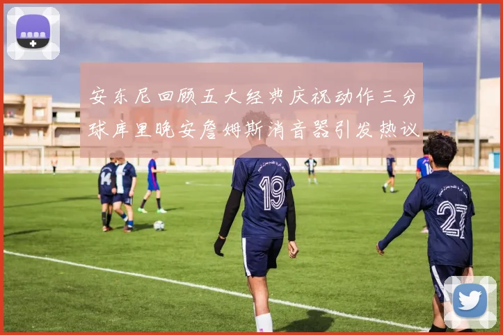 安东尼回顾五大经典庆祝动作三分球库里晚安詹姆斯消音器引发热议