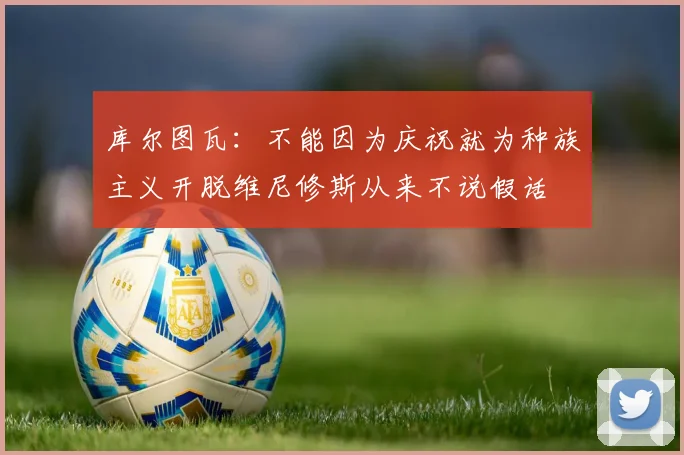 库尔图瓦：不能因为庆祝就为种族主义开脱维尼修斯从来不说假话
