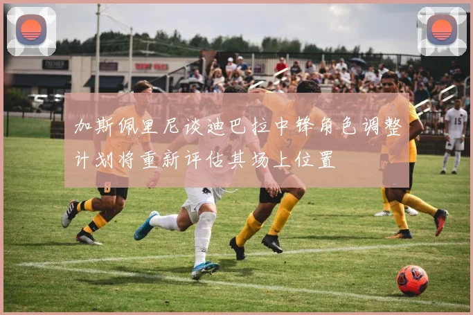 加斯佩里尼谈迪巴拉中锋角色调整计划将重新评估其场上位置