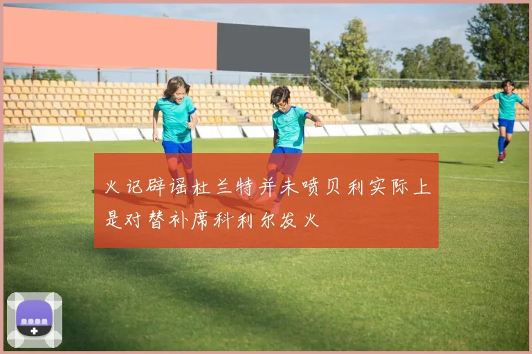 火记辟谣杜兰特并未喷贝利实际上是对替补席科利尔发火