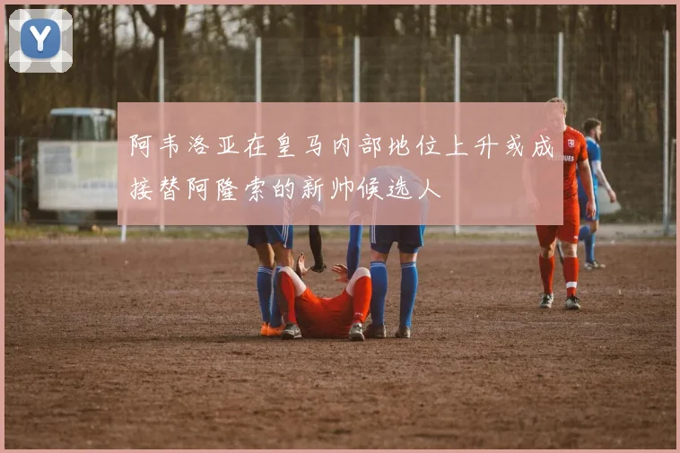 阿韦洛亚在皇马内部地位上升或成接替阿隆索的新帅候选人
