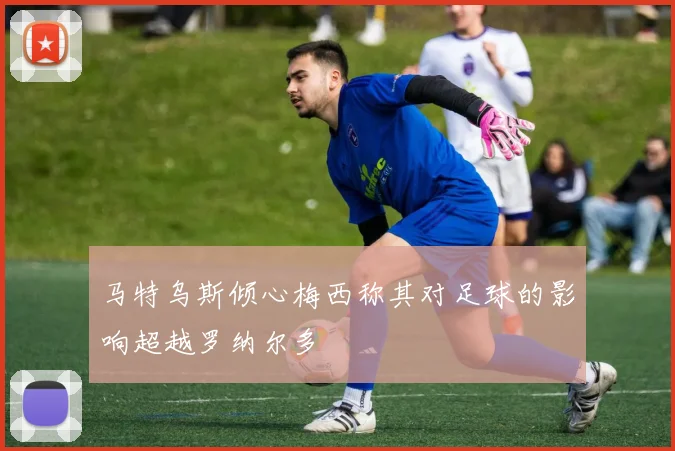 马特乌斯倾心梅西称其对足球的影响超越罗纳尔多