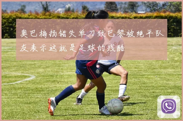 奥巴梅扬错失单刀致巴黎被绝平队友表示这就是足球的残酷