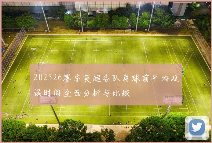 202526赛季英超各队角球前平均延误时间全面分析与比较