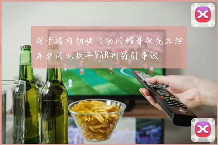 海于格内切破门助闪耀哥领先本坦库尔闪电扳平VAR判罚引争议