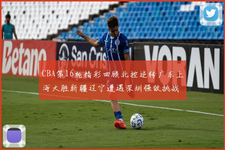 CBA第16轮精彩回顾北控逆转广东上海大胜新疆辽宁遭遇深圳强敌挑战