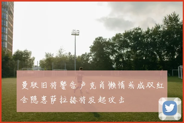 曼联旧将警告卢克肖懒惰或成双红会隐患萨拉赫将发起攻击