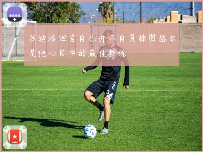 吕迪格坦言自己并不自负称图赫尔是他心目中的最佳教练