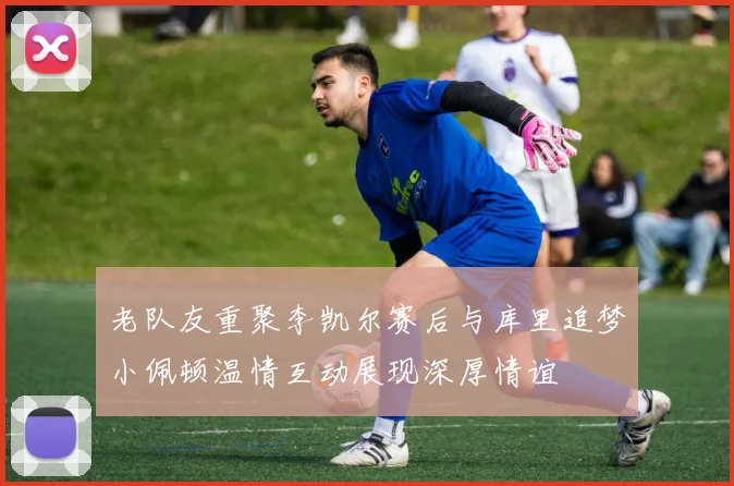 老队友重聚李凯尔赛后与库里追梦小佩顿温情互动展现深厚情谊